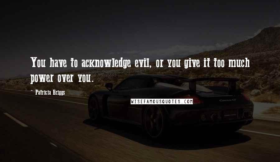 Patricia Briggs Quotes: You have to acknowledge evil, or you give it too much power over you.