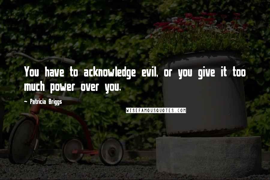 Patricia Briggs Quotes: You have to acknowledge evil, or you give it too much power over you.