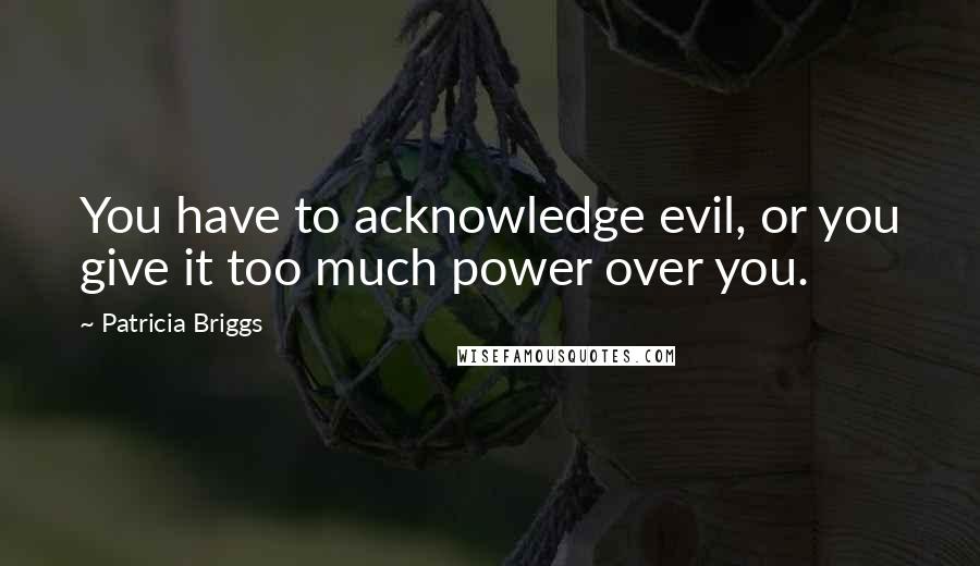 Patricia Briggs Quotes: You have to acknowledge evil, or you give it too much power over you.