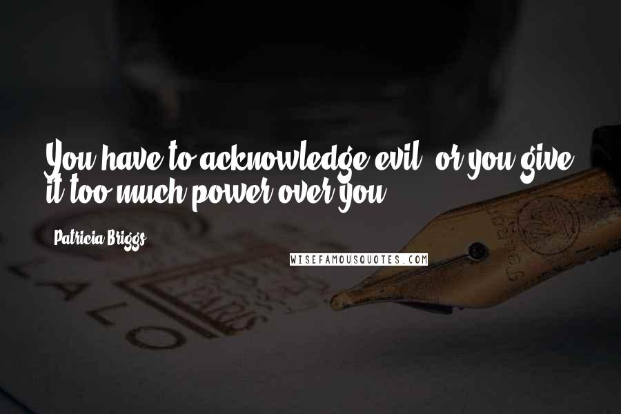 Patricia Briggs Quotes: You have to acknowledge evil, or you give it too much power over you.