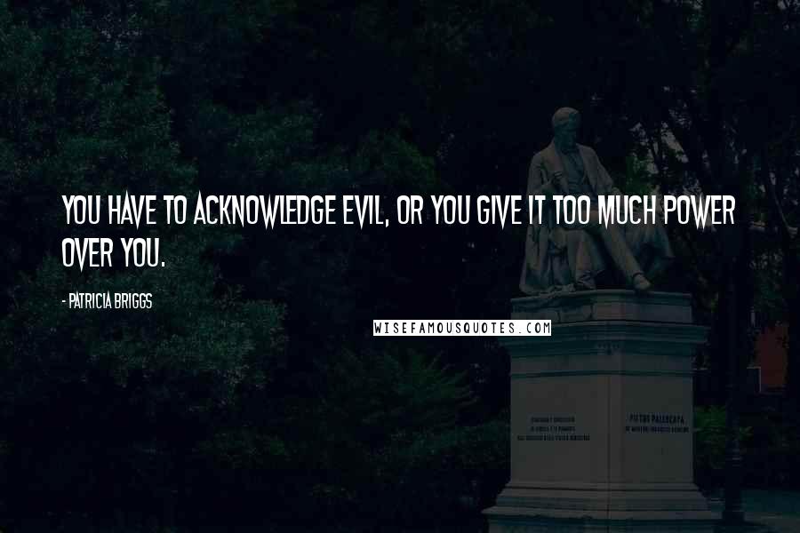 Patricia Briggs Quotes: You have to acknowledge evil, or you give it too much power over you.