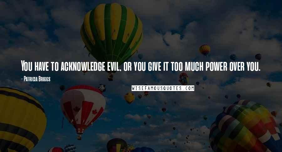 Patricia Briggs Quotes: You have to acknowledge evil, or you give it too much power over you.