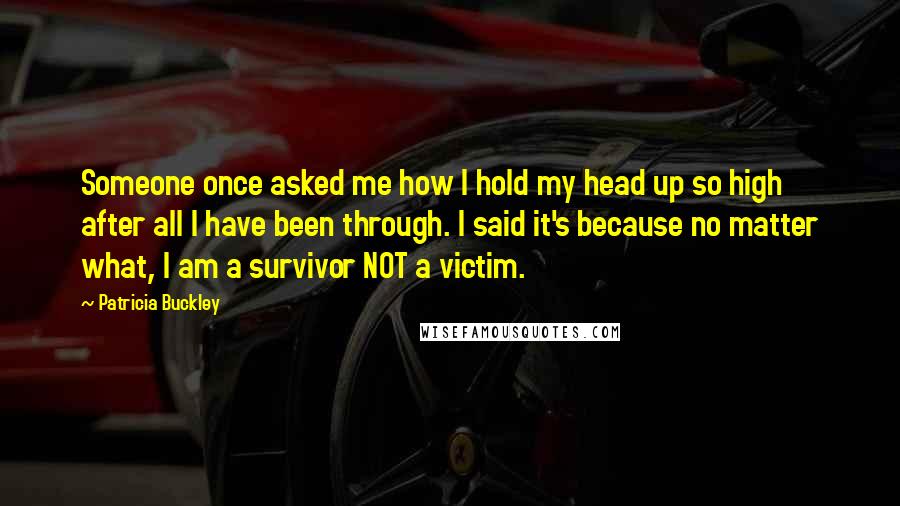 Patricia Buckley Quotes: Someone once asked me how I hold my head up so high after all I have been through. I said it's because no matter what, I am a survivor NOT a victim.