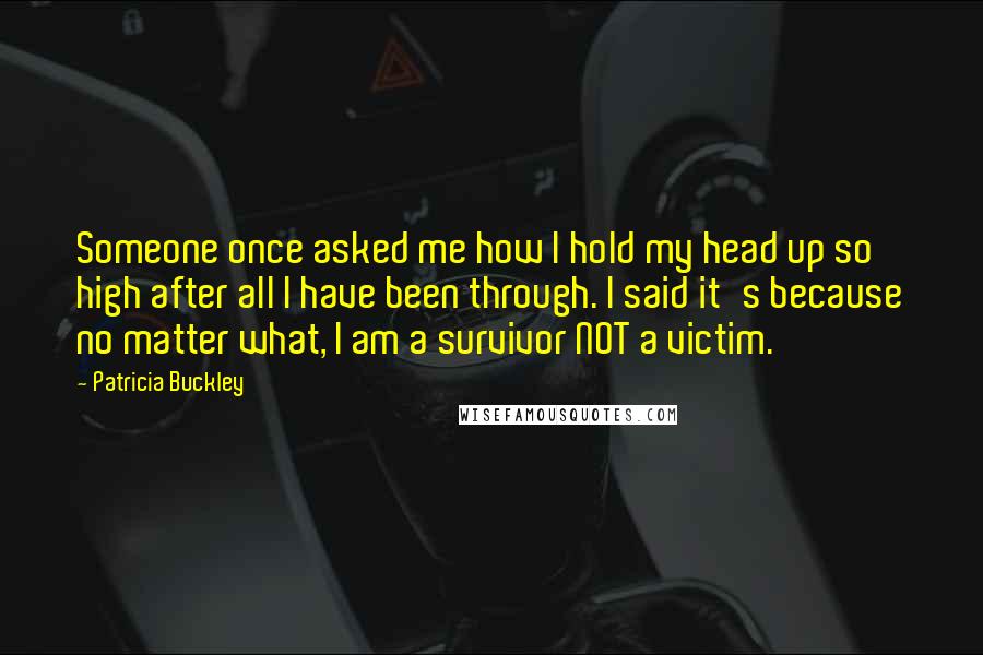 Patricia Buckley Quotes: Someone once asked me how I hold my head up so high after all I have been through. I said it's because no matter what, I am a survivor NOT a victim.