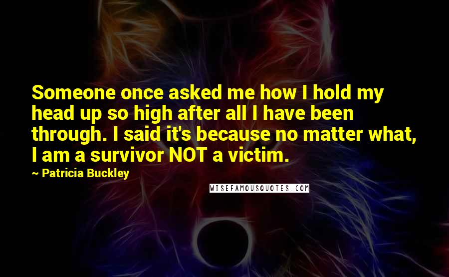 Patricia Buckley Quotes: Someone once asked me how I hold my head up so high after all I have been through. I said it's because no matter what, I am a survivor NOT a victim.