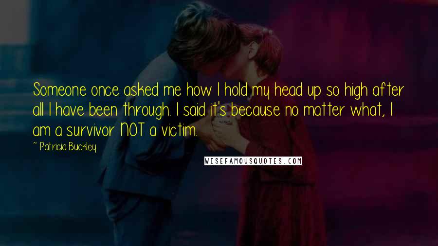 Patricia Buckley Quotes: Someone once asked me how I hold my head up so high after all I have been through. I said it's because no matter what, I am a survivor NOT a victim.