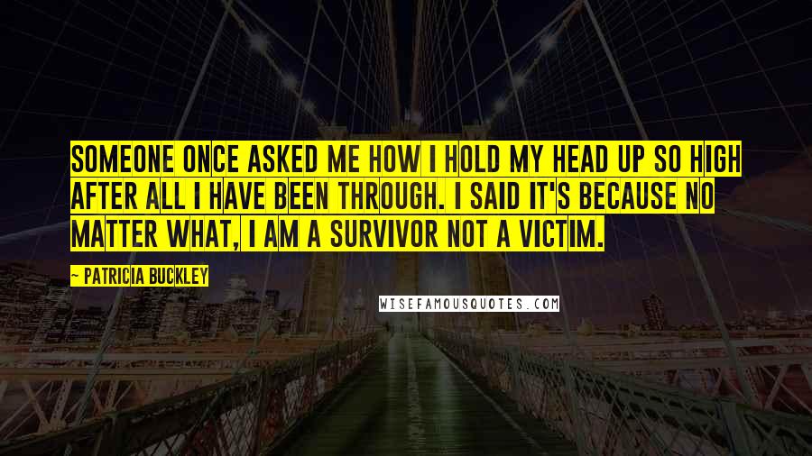 Patricia Buckley Quotes: Someone once asked me how I hold my head up so high after all I have been through. I said it's because no matter what, I am a survivor NOT a victim.