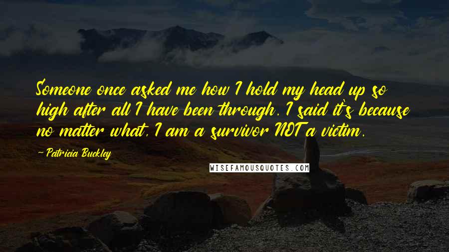 Patricia Buckley Quotes: Someone once asked me how I hold my head up so high after all I have been through. I said it's because no matter what, I am a survivor NOT a victim.