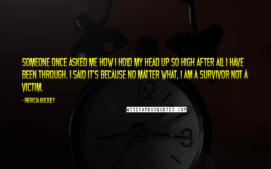 Patricia Buckley Quotes: Someone once asked me how I hold my head up so high after all I have been through. I said it's because no matter what, I am a survivor NOT a victim.