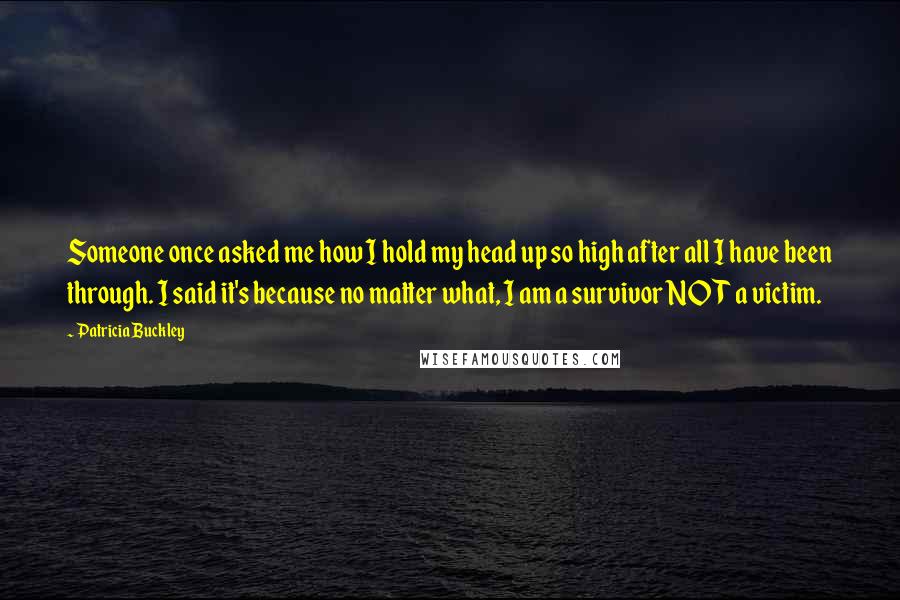 Patricia Buckley Quotes: Someone once asked me how I hold my head up so high after all I have been through. I said it's because no matter what, I am a survivor NOT a victim.