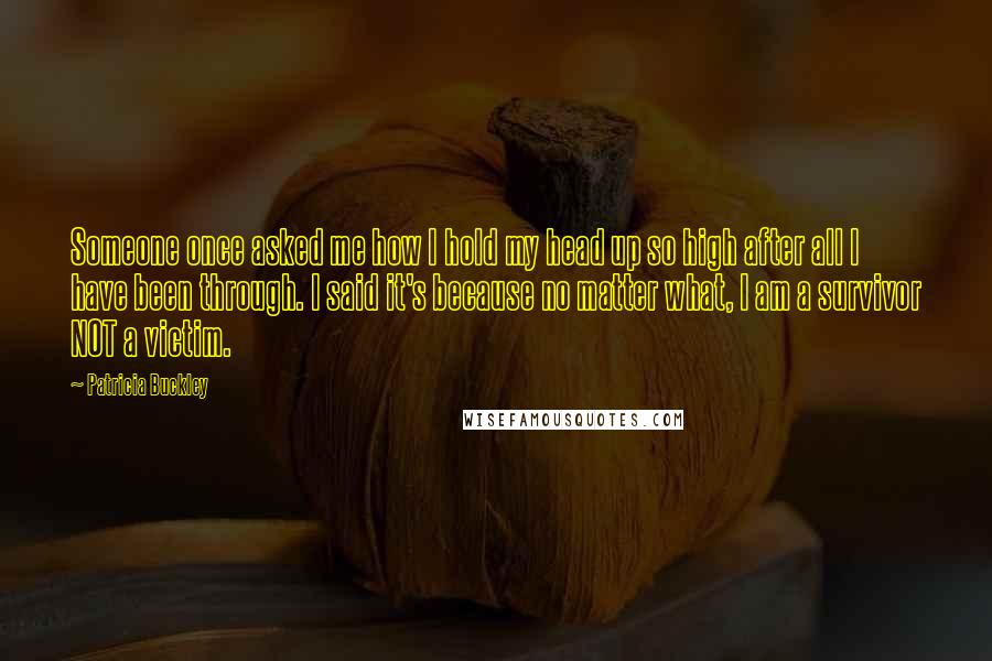 Patricia Buckley Quotes: Someone once asked me how I hold my head up so high after all I have been through. I said it's because no matter what, I am a survivor NOT a victim.