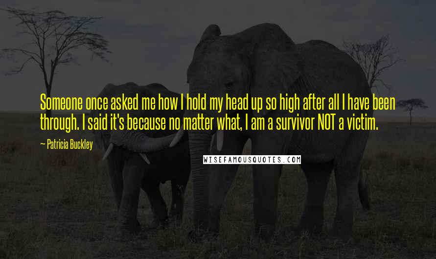 Patricia Buckley Quotes: Someone once asked me how I hold my head up so high after all I have been through. I said it's because no matter what, I am a survivor NOT a victim.