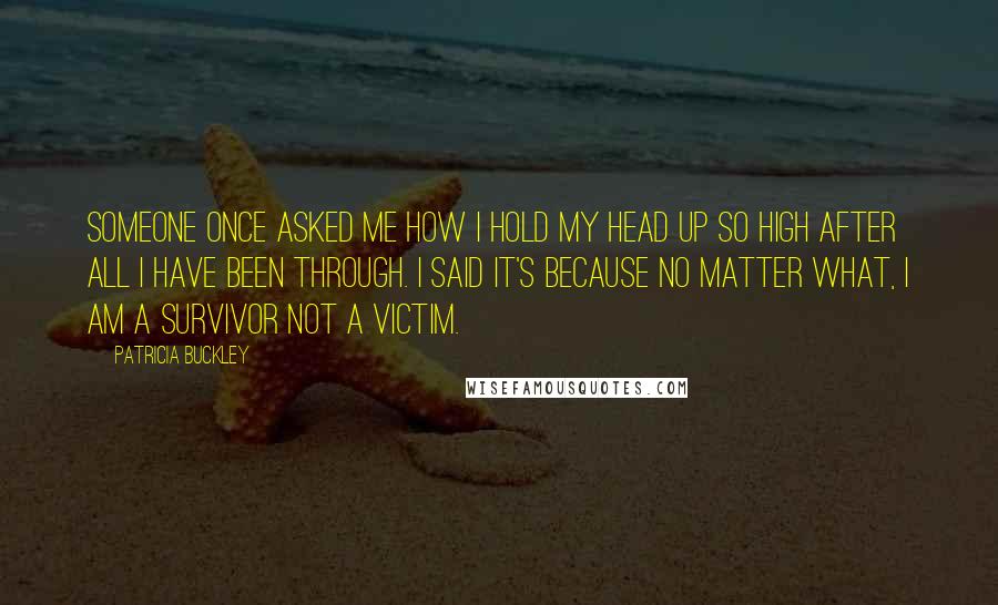 Patricia Buckley Quotes: Someone once asked me how I hold my head up so high after all I have been through. I said it's because no matter what, I am a survivor NOT a victim.