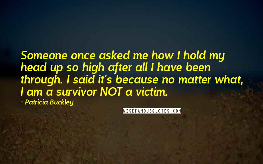 Patricia Buckley Quotes: Someone once asked me how I hold my head up so high after all I have been through. I said it's because no matter what, I am a survivor NOT a victim.