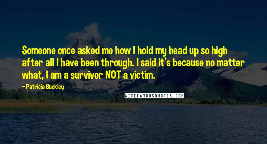 Patricia Buckley Quotes: Someone once asked me how I hold my head up so high after all I have been through. I said it's because no matter what, I am a survivor NOT a victim.