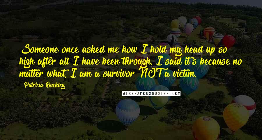 Patricia Buckley Quotes: Someone once asked me how I hold my head up so high after all I have been through. I said it's because no matter what, I am a survivor NOT a victim.