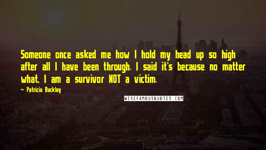 Patricia Buckley Quotes: Someone once asked me how I hold my head up so high after all I have been through. I said it's because no matter what, I am a survivor NOT a victim.