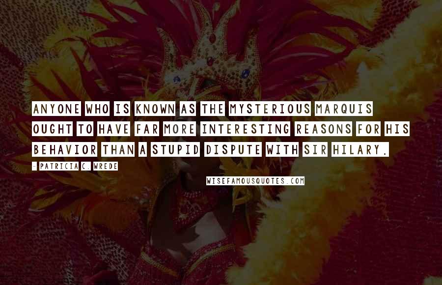 Patricia C. Wrede Quotes: Anyone who is known as the Mysterious Marquis ought to have far more interesting reasons for his behavior than a stupid dispute with Sir Hilary.