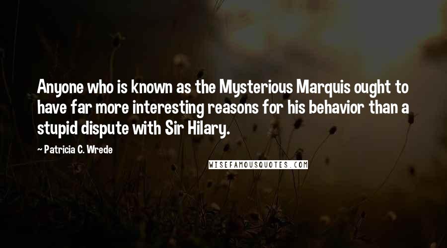 Patricia C. Wrede Quotes: Anyone who is known as the Mysterious Marquis ought to have far more interesting reasons for his behavior than a stupid dispute with Sir Hilary.