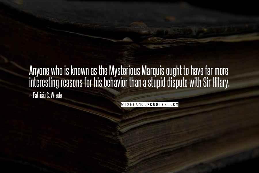 Patricia C. Wrede Quotes: Anyone who is known as the Mysterious Marquis ought to have far more interesting reasons for his behavior than a stupid dispute with Sir Hilary.