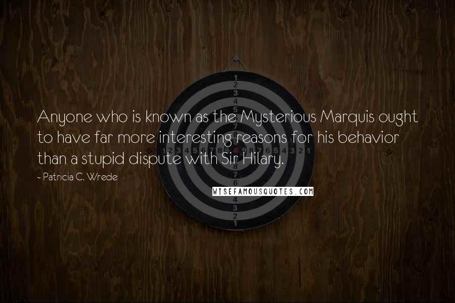 Patricia C. Wrede Quotes: Anyone who is known as the Mysterious Marquis ought to have far more interesting reasons for his behavior than a stupid dispute with Sir Hilary.