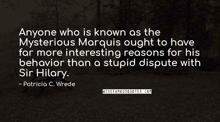 Patricia C. Wrede Quotes: Anyone who is known as the Mysterious Marquis ought to have far more interesting reasons for his behavior than a stupid dispute with Sir Hilary.
