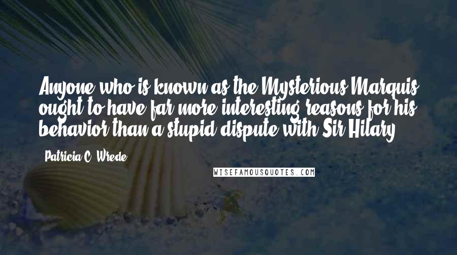 Patricia C. Wrede Quotes: Anyone who is known as the Mysterious Marquis ought to have far more interesting reasons for his behavior than a stupid dispute with Sir Hilary.