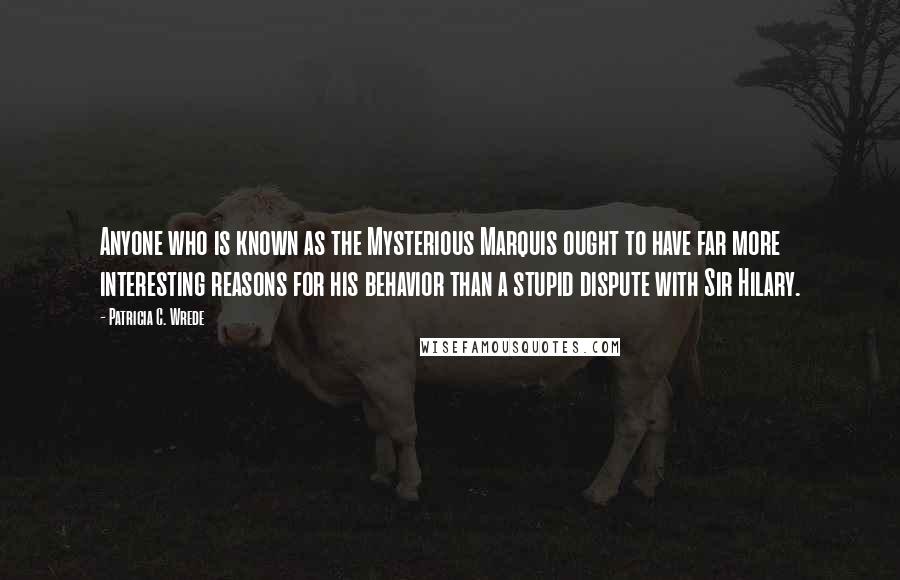 Patricia C. Wrede Quotes: Anyone who is known as the Mysterious Marquis ought to have far more interesting reasons for his behavior than a stupid dispute with Sir Hilary.