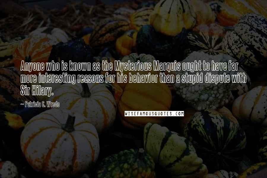 Patricia C. Wrede Quotes: Anyone who is known as the Mysterious Marquis ought to have far more interesting reasons for his behavior than a stupid dispute with Sir Hilary.
