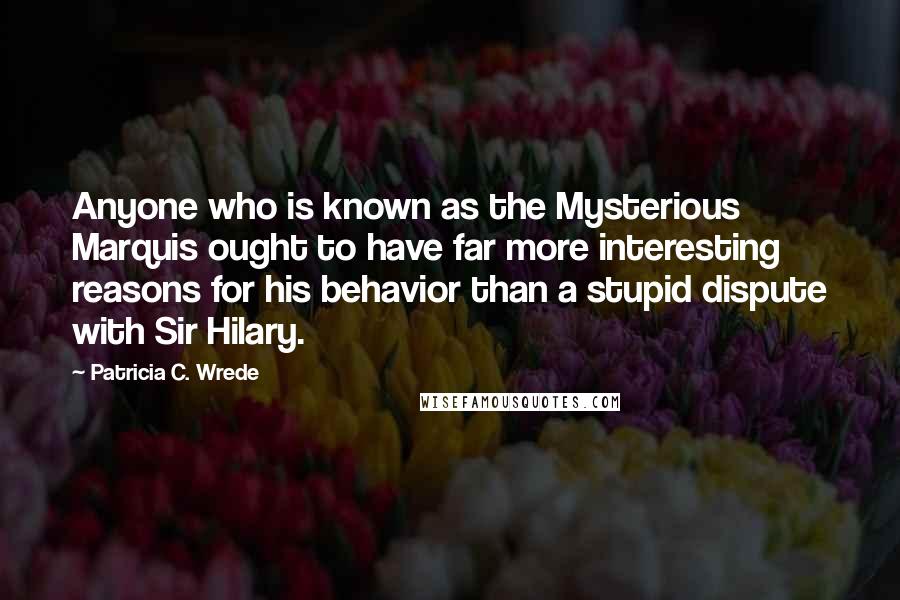 Patricia C. Wrede Quotes: Anyone who is known as the Mysterious Marquis ought to have far more interesting reasons for his behavior than a stupid dispute with Sir Hilary.