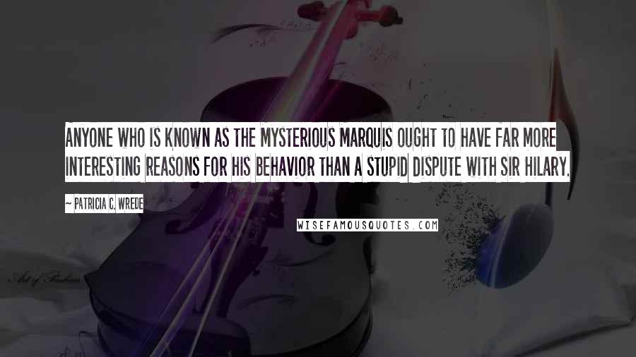 Patricia C. Wrede Quotes: Anyone who is known as the Mysterious Marquis ought to have far more interesting reasons for his behavior than a stupid dispute with Sir Hilary.