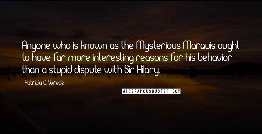 Patricia C. Wrede Quotes: Anyone who is known as the Mysterious Marquis ought to have far more interesting reasons for his behavior than a stupid dispute with Sir Hilary.