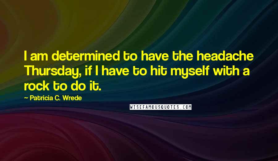 Patricia C. Wrede Quotes: I am determined to have the headache Thursday, if I have to hit myself with a rock to do it.