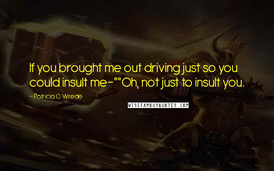 Patricia C. Wrede Quotes: If you brought me out driving just so you could insult me-""Oh, not just to insult you.