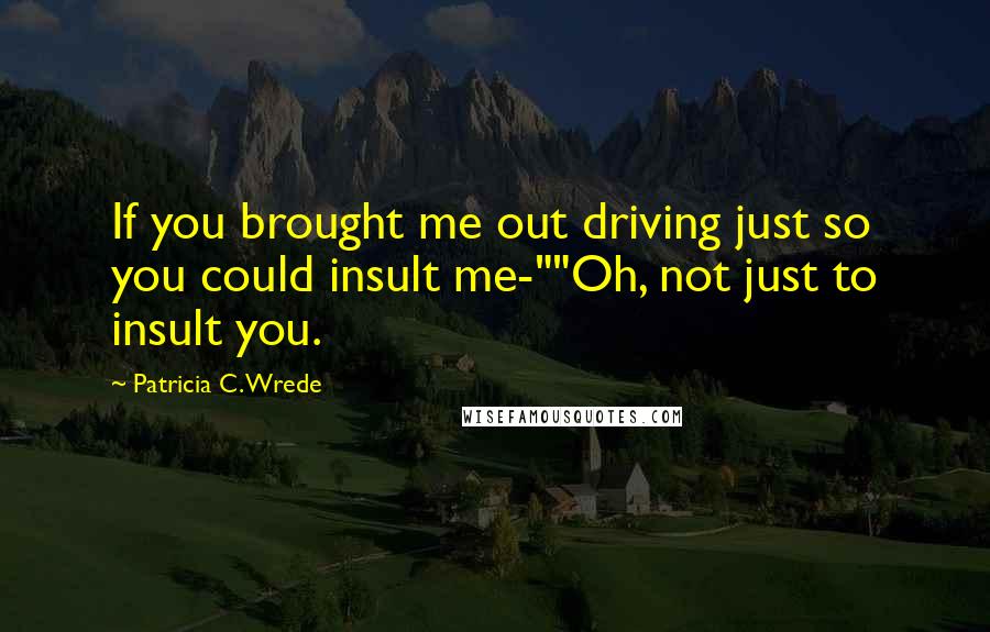 Patricia C. Wrede Quotes: If you brought me out driving just so you could insult me-""Oh, not just to insult you.