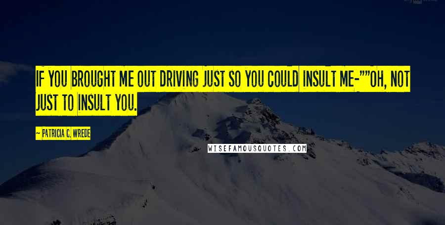 Patricia C. Wrede Quotes: If you brought me out driving just so you could insult me-""Oh, not just to insult you.