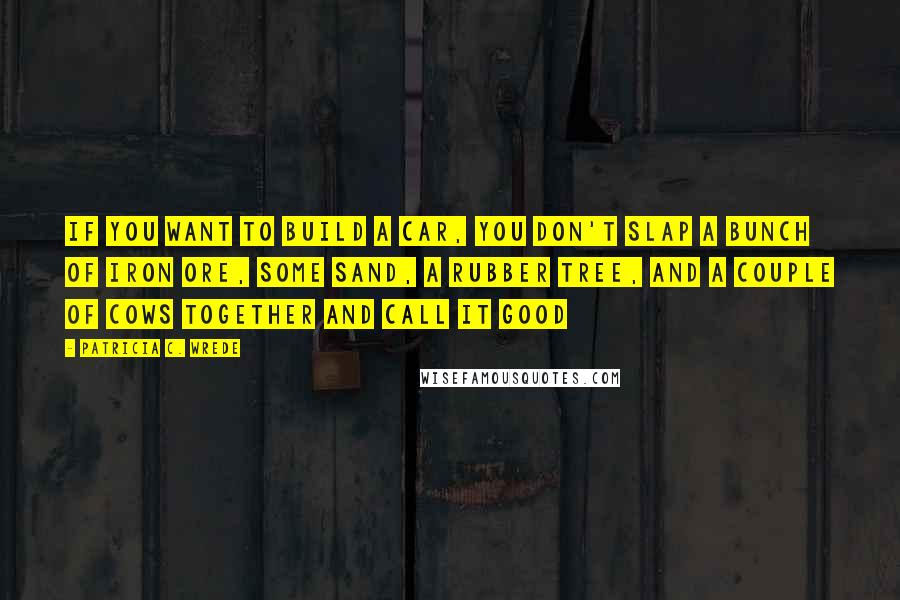 Patricia C. Wrede Quotes: If you want to build a car, you don't slap a bunch of iron ore, some sand, a rubber tree, and a couple of cows together and call it good