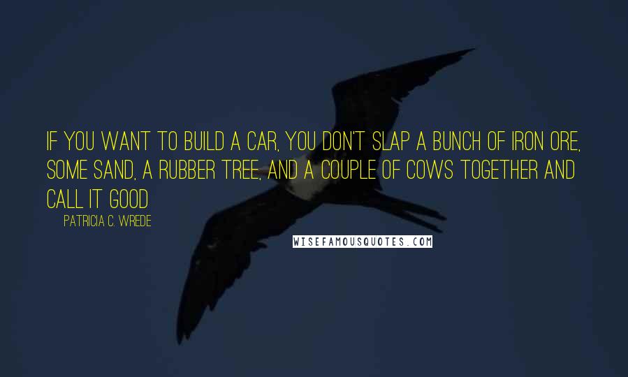 Patricia C. Wrede Quotes: If you want to build a car, you don't slap a bunch of iron ore, some sand, a rubber tree, and a couple of cows together and call it good