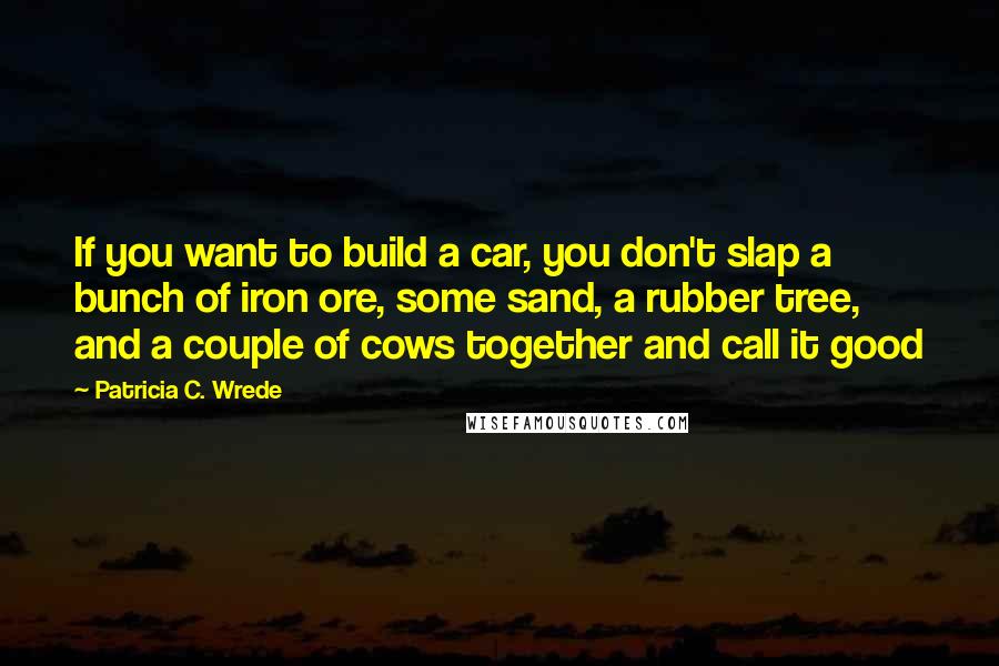 Patricia C. Wrede Quotes: If you want to build a car, you don't slap a bunch of iron ore, some sand, a rubber tree, and a couple of cows together and call it good