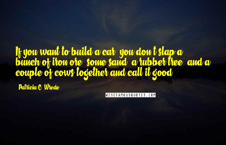 Patricia C. Wrede Quotes: If you want to build a car, you don't slap a bunch of iron ore, some sand, a rubber tree, and a couple of cows together and call it good