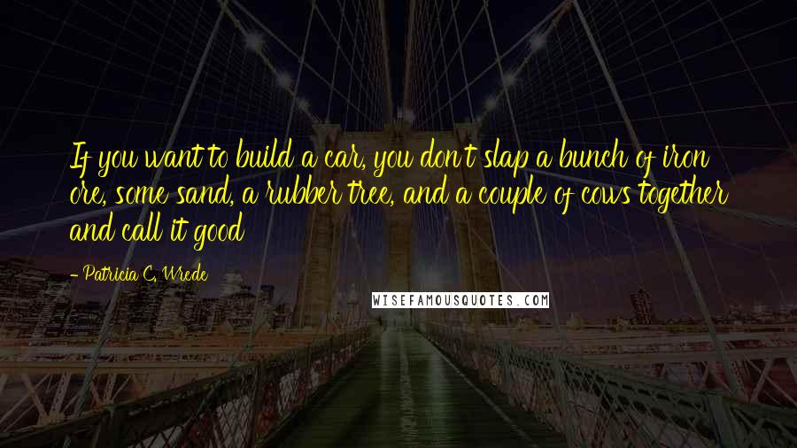 Patricia C. Wrede Quotes: If you want to build a car, you don't slap a bunch of iron ore, some sand, a rubber tree, and a couple of cows together and call it good