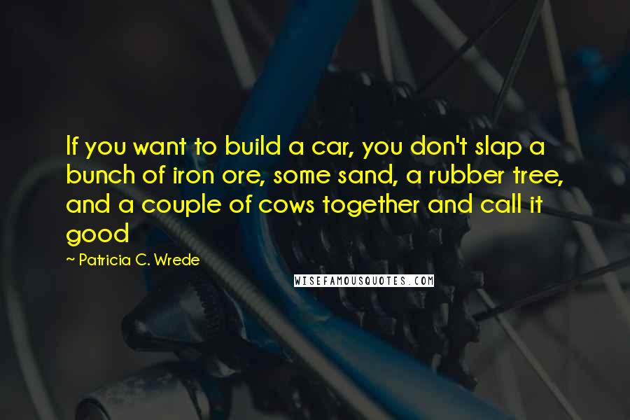 Patricia C. Wrede Quotes: If you want to build a car, you don't slap a bunch of iron ore, some sand, a rubber tree, and a couple of cows together and call it good