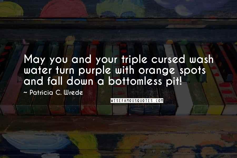 Patricia C. Wrede Quotes: May you and your triple cursed wash water turn purple with orange spots and fall down a bottomless pit!