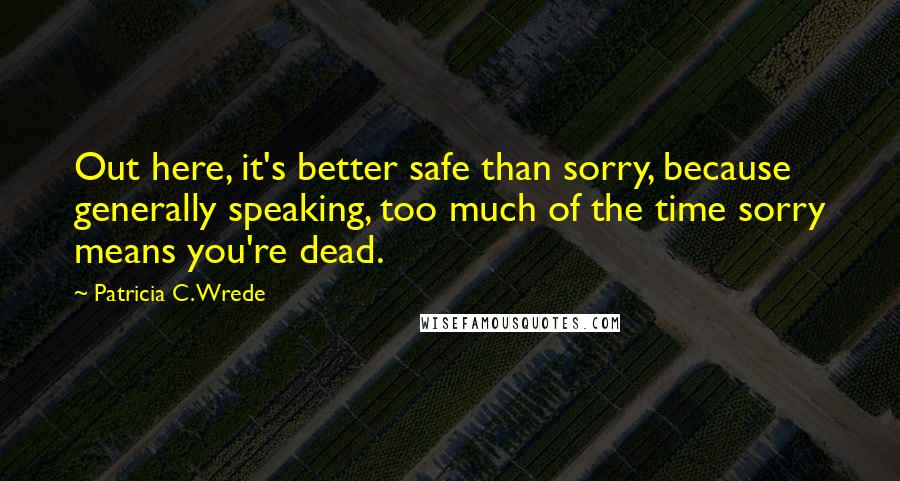 Patricia C. Wrede Quotes: Out here, it's better safe than sorry, because generally speaking, too much of the time sorry means you're dead.