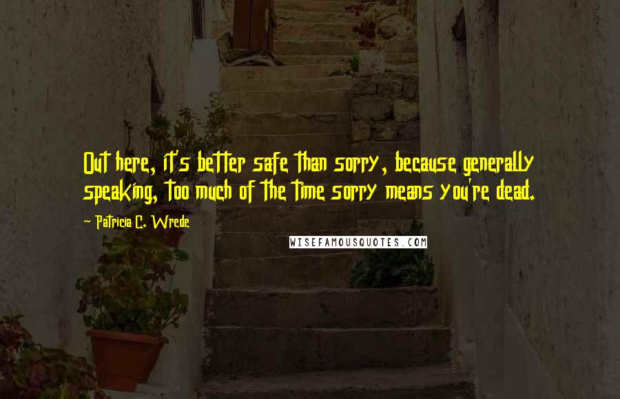 Patricia C. Wrede Quotes: Out here, it's better safe than sorry, because generally speaking, too much of the time sorry means you're dead.