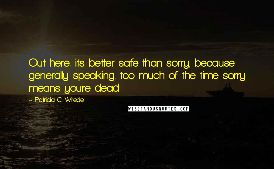 Patricia C. Wrede Quotes: Out here, it's better safe than sorry, because generally speaking, too much of the time sorry means you're dead.
