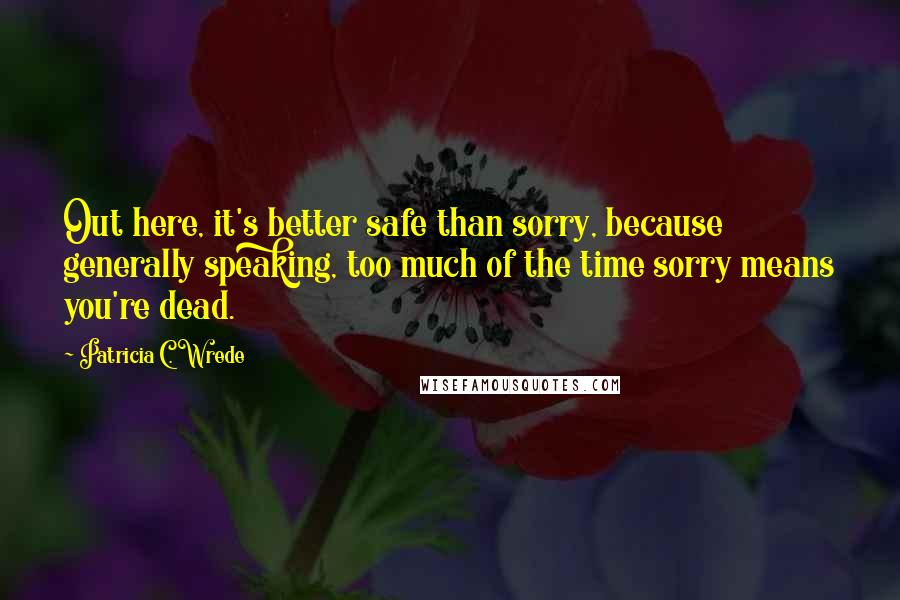 Patricia C. Wrede Quotes: Out here, it's better safe than sorry, because generally speaking, too much of the time sorry means you're dead.