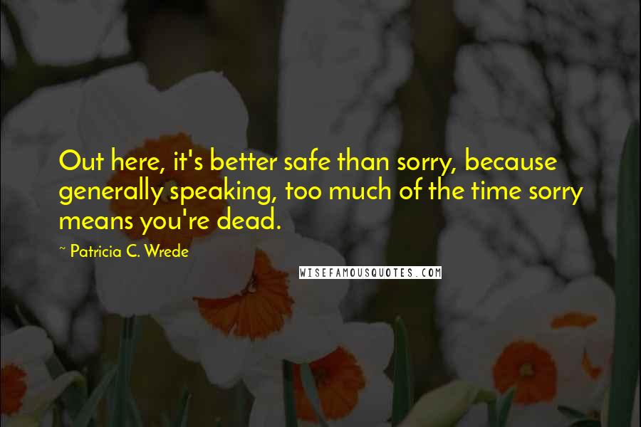 Patricia C. Wrede Quotes: Out here, it's better safe than sorry, because generally speaking, too much of the time sorry means you're dead.