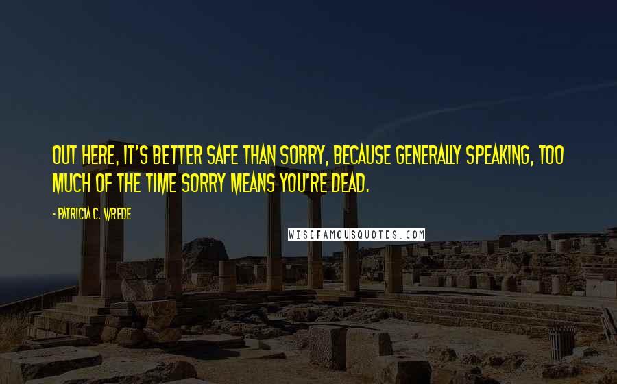 Patricia C. Wrede Quotes: Out here, it's better safe than sorry, because generally speaking, too much of the time sorry means you're dead.