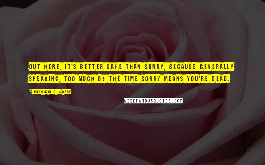 Patricia C. Wrede Quotes: Out here, it's better safe than sorry, because generally speaking, too much of the time sorry means you're dead.